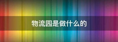 ​物流园是做什么的,物流园是做什么的